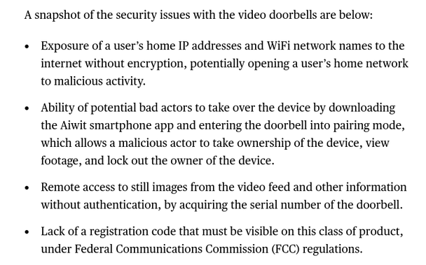 A snapshot of the security issues with the video doorbells are below: 

    Exposure of a user’s home IP addresses and WiFi network names to the internet without encryption, potentially opening a user’s home network to malicious activity.
    Ability of potential bad actors to take over the device by downloading the Aiwit smartphone app and entering the doorbell into pairing mode, which allows a malicious actor to take ownership of the device, view footage, and lock out the owner of the device.
    Remote access to still images from the video feed and other information without authentication, by acquiring the serial number of the doorbell.
    Lack of a registration code that must be visible on this class of product, under Federal Communications Commission (FCC) regulations.