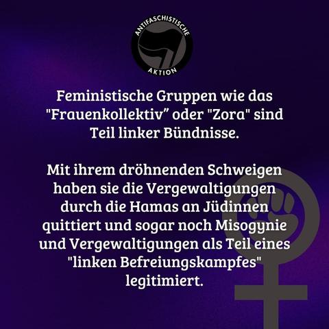 Antifalogo und feministisches Venussymol. Geschrieben auf blau-lila schimmerndem Grund steht: "Feministische Gruppen wie das "Frauenkollektiv” oder "Zora" sind Teil linker Bündnisse.  Mit ihrem dröhnenden Schweigen haben sie die Vergewaltigungen durch die Hamas an Jüdinnen quittiert und sogar noch Misogynie und Vergewaltigungen als Teil eines "linken Befreiungskampfes" legitimiert." Das Zitat entstammt dem Aufruf "Keine Kumpanei mit Antisemit:innen" und ist unter raba.noblogs.org abrufbar. Die Kampagnenseite lautet keinekumpanei.noblogs.org

Eine Zusammenfassung via  Instagram unter https://www.instagram.com/p/C07FfvjM4t8