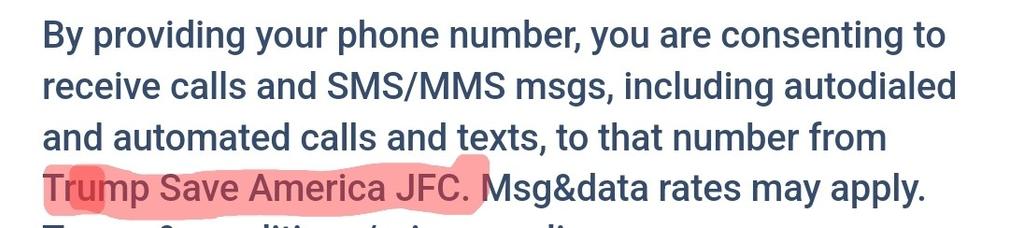 Black text on white background, first four words on the last line highlighted in red:

By providing your phone number, you are consenting to receive calls and SMS/MMS msgs, including autodialed and automated calls and texts, to that number from Trump Save America JFC. Msg&data rates may apply

Source: https://secure.winred.com/save-america-joint-fundraising-committee/lp-il-disqualified-truth?_raclid=e3ce5ff2-660c-4aa4-b4bf-ec7cfaaaee90&money_pledge=false