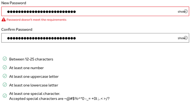 A screenshot of a password entry form with the "New Password" and "Confirm Password" boxes filled in, with an error on the first box saying "Password doesn't meet the requirements".

Below the fields is a list of items, all with green checks beside them, as follows:
- Between 12-25 characters
- At least one number
- At least one uppercase letter
- At least one lowercase letter
- At least one special character. Accepted special characters are ~@#$%^*0-_=+0l;..<>/?