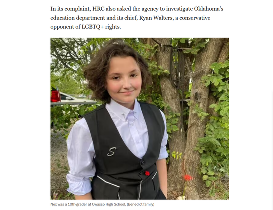 Text and photo with caption from article.

Text: In its complaint, HRC also asked the agency to investigate Oklahoma’s education department and its chief, Ryan Walters, a conservative opponent of LGBTQ+ rights.

Photo: An adorable teenager smiles at the camera.

Caption: Nex was a 10th-grader at Owasso High School. (Benedict family)
