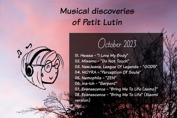 Musical discoveries of Petit Lutin, october 2023

01. Hwasa - "l Love My Body" 
02. Misamo - "Do Not Touch"
03. NewJeans, League Of Legends - "GODS" 
04. MOYRA - "Perception OF Souls"
05. Nemophila -  "ZEN"
06. Ina-Ich - "Serpent"
07. Evanescence - "Bring Me To Life (demo)" 
08. Evanescence - "Bring Me To Life" on a Xiaomi vaccum cleaner