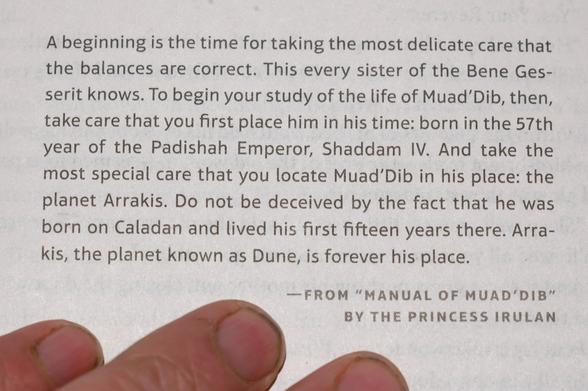 A beginning is the time for taking the most delicate care that the balances are correct. This every sister of the Bene Gesserit knows. To begin your study of the life of Muad’Dib, then, take care that you first place him in his time: born in the 57th year of the Padishah Emperor, Shaddam IV. And take the most special care that you locate Muad’Dib in his place: the planet Arrakis. Do not be deceived by the fact that he was born on Caladan and lived his first fifteen years there. Arrakis, the planet known as Dune, is forever his place. —FROM “MANUAL OF MUAD'DIB” BY THE PRINCESS IRULAN