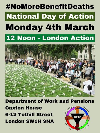#NoMoreBenefitDeaths 
National Day of Action 
Monday 4th March 
12 Noon - London Action 

Image depicts white flowers on the grass as disabled people and allies gather to remember disabled people we’ve lost as a result of social security reforms and austerity 

Underneath image 
Department of Work and Pensions 
Caxton House 
6-12 Tothill Street 
London SW1H 9NA 

Disabled People Against Cuts (DPAC) logo to right hand side of address