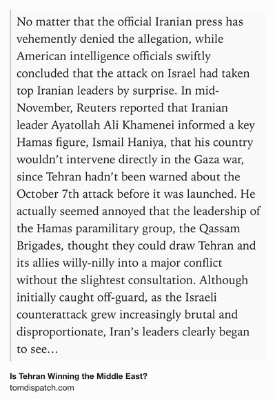 Text Shot: No matter that the official Iranian press has vehemently denied the allegation, while American intelligence officials swiftly concluded that the attack on Israel had taken top Iranian leaders by surprise. In mid-November, Reuters reported that Iranian leader Ayatollah Ali Khamenei informed a key Hamas figure, Ismail Haniya, that his country wouldn’t intervene directly in the Gaza war, since Tehran hadn’t been warned about the October 7th attack before it was launched. He actually seemed annoyed that the leadership of the Hamas paramilitary group, the Qassam Brigades, thought they could draw Tehran and its allies willy-nilly into a major conflict without the slightest consultation. Although initially caught off-guard, as the Israeli counterattack grew increasingly brutal and disproportionate, Iran’s leaders clearly began to see ways they could turn the war to their regional benefit — and they’ve done so skillfully, even as the Biden administration in its full-scale embrace…