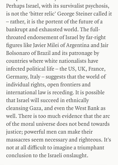 Perhaps Israel, with its survivalist psychosis, is not the ‘bitter relic’ George Steiner called it — rather, it is the portent of the future of a bankrupt and exhausted world. The full-throated endorsement of Israel by far-right figures like Javier Milei of Argentina and Jair Bolsonaro of Brazil and its patronage by countries where white nationalists have infected political life - the US, UK, France, Germany, Italy — suggests that the world of individual rights, open frontiers and international law is receding. It is possible that Israel will succeed in ethnically cleansing Gaza, and even the West Bank as well. There is too much evidence that the arc of the moral universe does not bend towards justice; powerful men can make their massacres seem necessary and righteous. It’s not at all difficult to imagine a triumphant conclusion to the Israeli onslaught.