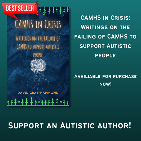 Front cover of "CAMHS in Crisis" by David Gray-Hammond

Text reads "CAMHS in Crisis: Writings on the failure of CAMHS to support Autistic people"

"Available for purchase now!"

"Support an Autistic author!"