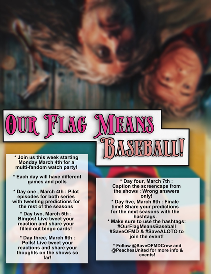 Our Flag Means Baseball crossover event graphic: The top half of the background is Ed and Stede from Our Flag Means Death lying down on a dock. The bottom half is Max and Carson from A League of Their Own with a yellow and teal background. Text: 'Join us this week starting Monday, March 4th for a multi-fandom watch party! Each day will have different games and polls. Day One, March 4th: Pilot episodes for both series with tweeting predictions for the rest of the seasons. Day Two, March 5th: Bingos! Live tweet your reaction and share your filled out bingo cards! Day Three, March 6th: Polls! Live tweet your reactions and share your thoughts on the shows so far! Day Four, March 7th: Caption the screencaps from the shows: Wrong answers only! Day Five, March 8th: Finale time! Share your predictions for the next seasons with the hashtags. Make sure to use the hashtags: OurFlagMeansBaseball, SaveOFMD and SaveALOTO to join the event! Follow @SaveOFMDCrew and @PeachesUnited for more info and events!'