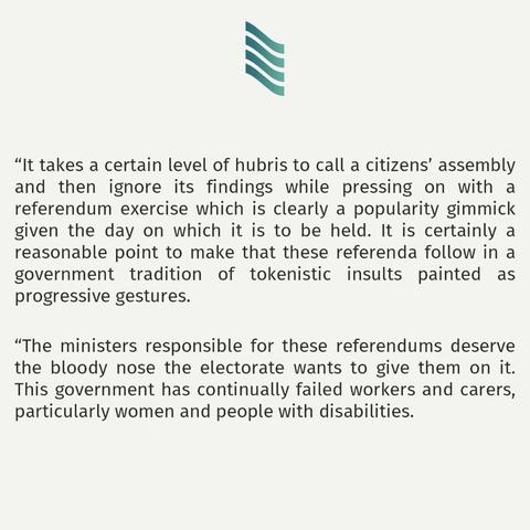 “It takes a certain level of hubris to call a citizens’ assembly and then ignore its findings while pressing on with a referendum exercise which is clearly a popularity gimmick given the day on which it is to be held. It is certainly a reasonable point to make that these referenda follow in a government tradition of tokenistic insults painted as progressive gestures. 

“The ministers responsible for these referendums deserve the bloody nose the electorate wants to give them on it. This government has continually failed workers and carers, particularly women and people with disabilities.