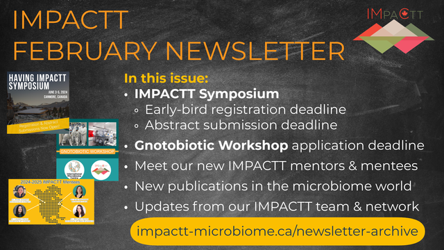 IMPACTT February Newsletter! In this issue: (1) IMPACTT Symposium: Early-bird registration deadline & abstract submission deadline; (2) Gnotobiotic Workshop application deadline; (3) Meet our new IMPACTT mentors & mentees; (4) New publications in the microbiome world; (5) Updates from our IMPACTT team & network! www.impactt-microbiome.ca/newsletter-archive