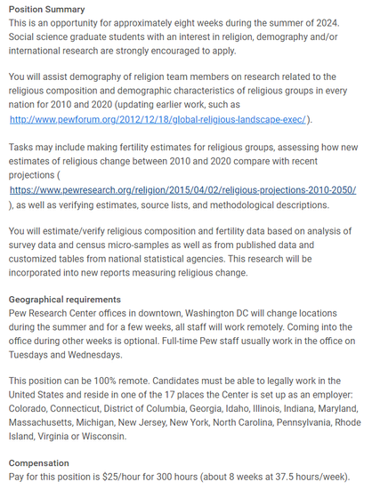 This is an opportunity for approximately eight weeks during the summer of 2024. Social science graduate students with an interest in religion, demography and/or international research are strongly encouraged to apply.

You will assist demography of religion team members on research related to the religious composition and demographic characteristics of religious groups in every nation for 2010 and 2020.

Tasks may include making fertility estimates for religious groups, assessing how new estimates of religious change between 2010 and 2020 compare with recent projections, as well as verifying estimates, source lists, and methodological descriptions.