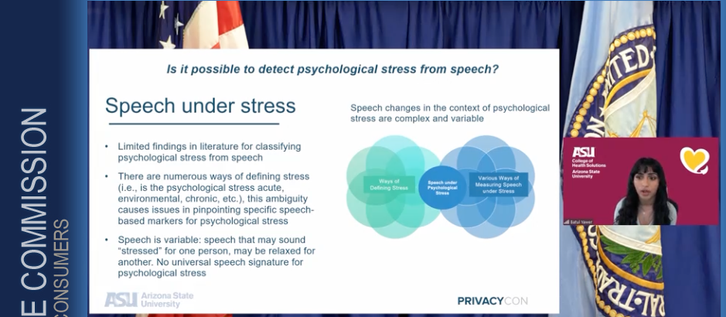Screenshot of PrivacyCon presenter speaking to their research. Speaker is in a small frame against a burgundy Arizona State University background with a yellow heart graphic displayed. 
A slide is showing against an FTC backdrop with flags from the US and the Federal Trade Commission. Slide shows a Venn diagram and the following points regarding Speech under Stress:
Question - Is it possible to detect psychological stress from speech?

Speech changes in the context of psychological stress are complex and variable
• Limited findings in literature for classifying psychological stress from speech
•There are numerous ways of defining stress (i.e., is the psychological stress acute, environmental, chronic, etc.), this ambiguity causes issues in pinpointing specific speech-based markers for psychological stress
• Speech is variable: speech that may sound
"stressed" for one person, may be relaxed for another. No universal speech signature for psychological stress