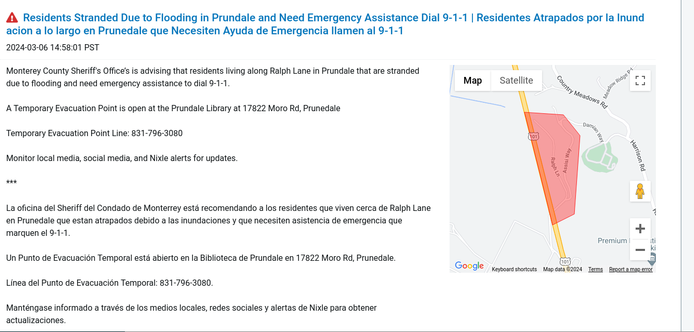 Residents Stranded Due to Flooding in Prundale and Need Emergency Assistance Dial 9-1-1 | Residentes Atrapados por la Inundacion a lo largo en Prunedale que Necesiten Ayuda de Emergencia llamen al 9-1-1

2024-03-06 14:58:01 PST

Monterey County Sheriff's Office’s is advising that residents living along Ralph Lane in Prundale that are stranded due to flooding and need emergency assistance to dial 9-1-1.

A Temporary Evacuation Point is open at the Prundale Library at 17822 Moro Rd, Prunedale

Temporary Evacuation Point Line: 831-796-3080

Monitor local media, social media, and Nixle alerts for updates.