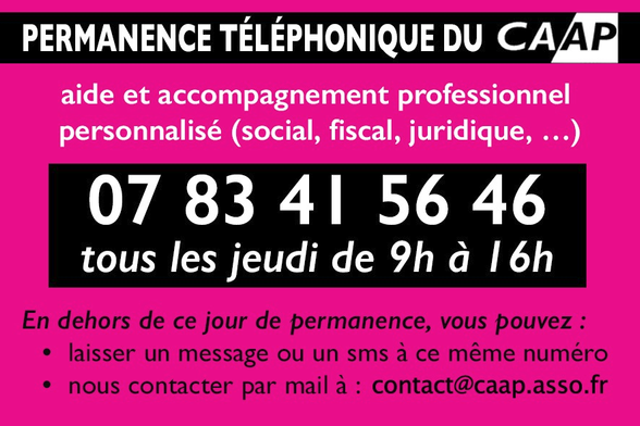 Permanence téléphonique du CAAP
aide et accompagnement professionnel personnalisé (social, fiscal, juridique, ..)
07 83 41 56 46
tous les jeudi de 9 h à 16 h
En dehors de ce jour de permanence, vous pouvez :
🔸laisser un message ou un sms à ce même numéro
🔸nous contacter par mail à : contact@caap.asso.fr