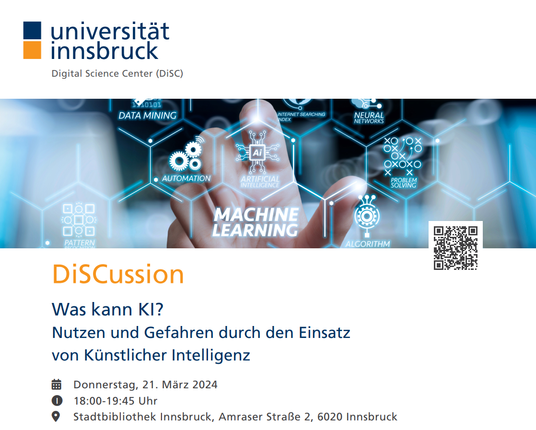 Ankündigungsbild. Es enthält links oben das DiSC-Logo, darunter ein Banner mit blauen Waben und verschiedenen Begriffen wie Machine Learning und Data Science. Der Begriff "AI" steht dabei im Zentrum. Eine Hand im Hintergrund zeigt mit dem Finger auf die AI-Wabe. (Bildnachweis Banner: colourbox.de). Rechts ist ein QR-Code ins Banner integriert. Der Text unter dem Banner liest sich folgendermaßen: DiSCussion | Was kann KI? - Nutzen und Gefahren durch den Einsatz von Künstlicher Intelligenz | Donnerstag, 21. März 2024 | 18:00-19:45 | Stadtbibliothek Innsbruck, Amraser Straße 2, 6010 Innsbruck
