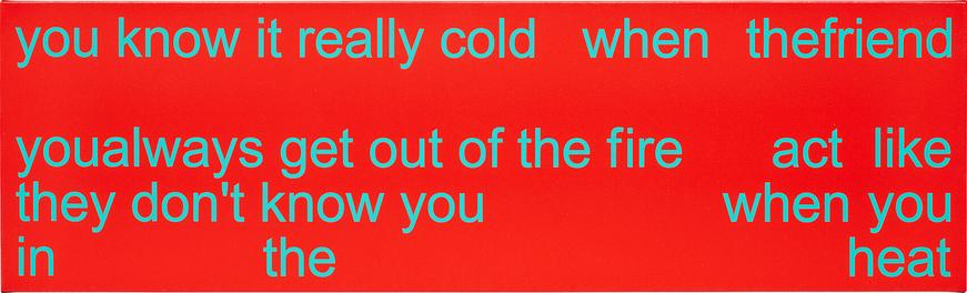Алый холст с голубым текстом, нанесённым каким-то популярным простым шрифтом без засечек. Все буквы строчные. Текст гласит: «you know it really cold when the friend you always get out of the fire act like they don’t know you when you in the heat». Мой перевод получился корявым, поэтому я его оставлю при себе. Высота холста сильно меньше ширины, текст размещён на пяти строках, некоторые слова слеплены вместе, между другими словами большое количество пробелов. Вторая строка оставлена полностью пустой. // A bright red canvas with blue text in some popular simple sans serif font. All letters are lowercase. The text reads: “you know it really cold when the friend you always get out of the fire act like they don’t know you when you are in the heat.” The height of the canvas is much less than the width, the text is placed on five lines, some words are stuck together, and there are a lot of spaces between other words. The second line is left completely blank. // Adam Pendleton, “It Cold”, 2004, acrylic and silkscreen ink on canvas, 28.9 × 95.9 cm