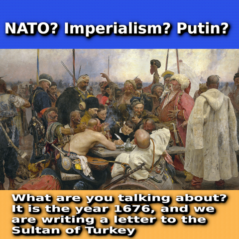 NATO? Imperialism? Putin? , | \ Y ‘"’,’!‘.‘;: 1% i e e & - e T, 5 N 5 - !{- ) ‘_H\; . ‘ g W e iy % . P v o }' ,‘f; SN g W) AN R 4 B - 1 7 e G A , ¢ AN AR Whatare you talkingabout? ithis'the'yvear 1676, "and we arewriting alletter_to the Sultanof JTurkey