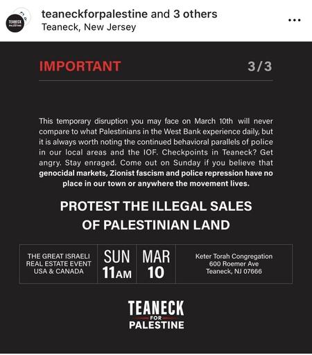 3 of 3.

This temporary disruption you may face on March 10th will never compare to what Palestinians in the West Bank experience daily, but it is always worth noting the continued behavioral parallels of police in our local areas and the IOF. Checkpoints in Teaneck? Get angry. Stay enraged. Come out on Sunday if you believe that genocidal markets, Zionist fascism and police repression have no place in our town or anywhere the movement lives.

PROTEST THE ILLEGAL SALES OF PALESTINIAN LAND.

Event: THE GREAT ISRAELI REAL ESTATE EVENT USA & CANADA 

Date: Sunday March 10 at 11am.  

Location:  Keter Torah Congregation 600 Roemer Ave Teaneck, NJ 07666