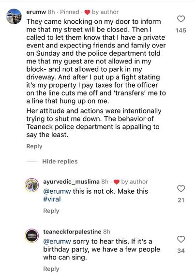 Instagram comment from erumw.

They came knocking on my door to inform me that my street will be closed. Then I called to let them know that I have a private event and expecting friends and family over on Sunday and the police department told me that my guest are not allowed in my block- and not allowed to park in my driveway. And after I put up a fight stating it's my property I pay taxes for the officer on the line cuts me off and 'transfers' me to a line that hung up on me. 

Her attitude and actions were intentionally trying to shut me down. The behavior of Teaneck police department is appalling to say the least. 

Reply by ayurvedic_muslima.

@erumw this is not ok. Make this #viral 

Reply by teaneck for palestine.

@erumw sorry to hear this. If it's a birthday party, we have a few people who can sing.