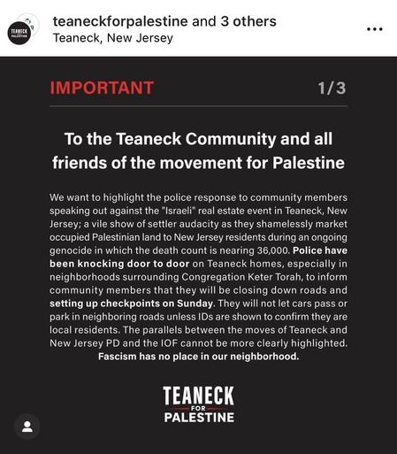 Instagram post by teaneck for palestine and 3 others.
Location in Teaneck, New Jersey. Part 1 of 3.

IMPORTANT:

To the Teaneck Community and all friends of the movement for Palestine.

We want to highlight the police response to community members speaking out against the "Israeli" real estate event in Teaneck, New Jersey; a vile show of settler audacity as they shamelessly market occupied Palestinian land to New Jersey residents during an ongoing genocide in which the death count is nearing 36,000. Police have been knocking door to door on Teaneck homes, especially in neighborhoods surrounding Congregation Keter Torah, to inform community members that they will be closing down roads and setting up checkpoints on Sunday. They will not let cars pass or park in neighboring roads unless IDs are shown to confirm they are local residents. The parallels between the moves of Teaneck and New Jersey PD and the IOF cannot be more clearly highlighted. Fascism has no place in our neighborhood.