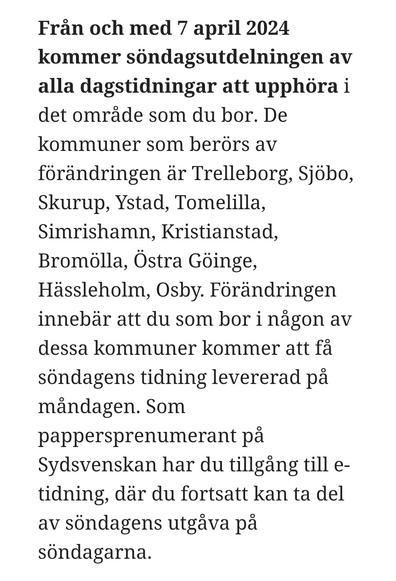 Från och med 7 april 2024 kommer söndagsutdelningen av alla dagstidningar att upphöra i det område som du bor. De kommuner som berörs av förändringen är Trelleborg, Sjöbo, Skurup, Ystad, Tomelilla, Simrishamn, Kristianstad, Bromölla, Östra Göinge, Hässleholm, Osby. Förändringen innebär att du som bor i någon av dessa kommuner kommer att få söndagens tidning levererad på måndagen. Som pappersprenumerant på Sydsvenskan har du tillgång till e-tidning, där du fortsatt kan ta del av söndagens utgåva på söndagarna.
