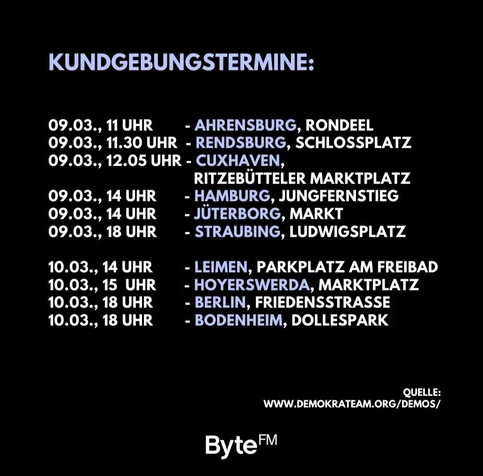Auch dieses Wochenende finden wieder zahlreiche Kundgebungen gegen Rechts statt. z.B. hier

09.03.2024
11 Uhr #Ahrensburg
11:30 Uhr #Rendsburg
12.05 Uhr #Cuxhaven
14 Uhr #Hamburg
14 Uhr #Jüterborg
18 Uhr #Straubing

10.03.2024
14 Uhr #Leimen
15 Uhr #hoyerswerda
18 Uhr #Berlin
18 Uhr #Bodenheim

Alle Termine auf www.demokrateam.org