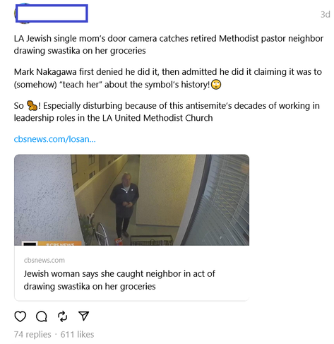 The image is a screenshot of a social media post; the image was edited to not identify the original poster.

It reads:
LA Jewish single mom’s door camera catches retired Methodist pastor neighbor drawing swastika on her groceries

Mark Nakagawa first denied he did it, then admitted he did it claiming it was to (somehow) “teach her” about the symbol’s history!🙄

So 🥜! Especially disturbing because of this antisemite’s decades of working in leadership roles in the LA United Methodist Church
