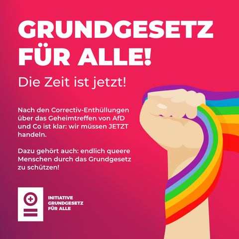 Weißer Text auf rotem Grund:

"GRUNDGESETZ FÜR ALLE! 

Die Zelt ist jetzt!

Nach den Correctiv-Enthüllungen über das Geheimtreffen von AfD und Co ist klar: wir müssen JETZT handeln.

Dazu gehört auch: endlich queere Menschen durch das Grundgesetz zu schützen!

INITIATIVE GRUNDGESETZ FÜR ALLE"

Rechts unten eine zur Fast geballte, nach oben gereckte Hand, die eine Regenbogenfahne umfasst