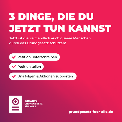 "3 DINGE, DIE DU JETZT TUN KANNST

Jetzt ist die Zeit: endlich auch queere Menschen durch das Grundgesetz schützen! 

(roter Haken) Petition unterschreiben
(roter Haken) Petition teilen
(roter Haken) Uns folgen & Aktionen supporten"