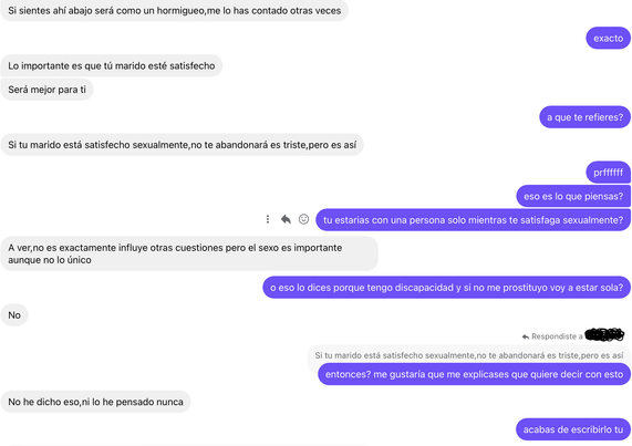 IMAGEN 1: 

El: Si sientes ahí abajo será como un hormigueo, me lo has contado otras veces

Yo: exacto

El: Lo importante es que tú marido esté satisfecho
Será mejor para ti

Yo: a que te refieres?

El: Si tu marido está satisfecho sexualmente, no te abandonará es triste pero es así

Yo: prffffff
eso es lo que piensas?
tu estarias con una persona solo mientras te satisfaga sexualmente?

El: A ver, no es exactamente influye otras cuestiones pero el sexo es importante
aunque no lo único

Yo: o eso lo dices porque tengo discapacidad y si no me prostituyo voy a estar sola?

El: No

Yo: (+ Respondiste a X
Si tu marido está satisfecho sexualmente no te abandonará es triste pero es así )
entonces? me gustaría que me explicases que quiere decir con esto

El: No he dicho eso, ni lo he pensado nunca

Yo: acabas de escribirlo tu