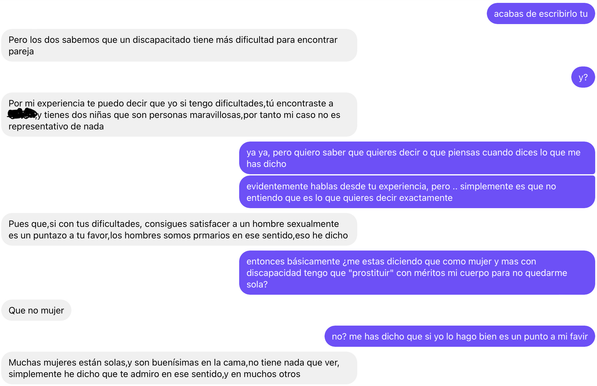 IMAGEN 2:
El: Pero los dos sabemos que un discapacitado tiene más dificultad para encontrar
pareja

Yo: y?

El: Por mi experiencia te puedo decir que yo si tengo dificultades, tú encontraste a X, y tienes dos niñas que son personas maravillosas, por tanto mi caso no es representativo de nada

Yo: ya ya, pero quiero saber que quieres decir o que piensas cuando dices lo que me
has dicho.
evidentemente hablas desde tu experiencia, pero .. simplemente es que no entiendo que es lo que quieres decir exactamente

El: Pues que,si con tus dificultades, consigues satisfacer a un hombre sexualmente es un puntazo a tu favor, los hombres somos pirmarios en ese sentido, eso he dicho

Yo: entonces básicamente ¿me estas diciendo que como mujer y mas con discapacidad tengo que "prostituir" con méritos mi cuerpo para no quedarme sola?

El: Que no mujer

Yo: ¿no? me has dicho que si yo lo hago bien es un punto a mi favor

El: Muchas mujeres están solas, y son buenísimas en la cama, no tiene nada que ver, simplemente he dicho que te admiro en ese sentido, y en muchos otros