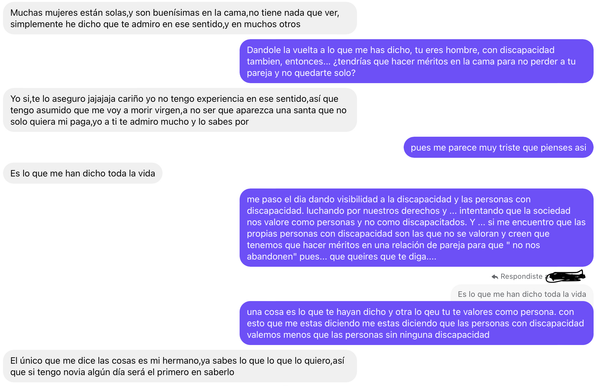IMAGEN 3:


Yo: Dandole la vuelta a lo que me has dicho, tu eres hombre, con discapacidad también, entonces... ¿tendrías que hacer méritos en la cama para no perder a tu pareja y no quedarte solo?

El:Yo si, te lo aseguro jajajaja cariño yo no tengo experiencia en ese sentido, así que tengo asumido que me voy a morir virgen, a no ser que aparezca una santa que no solo quiera mi paga, yo a ti te admiro mucho y lo sabes por

Yo: pues me parece muy triste que pienses así

El: Es lo que me han dicho toda la vida

Yo: me paso el día dando visibilidad a la discapacidad y las personas con discapacidad. luchando por nuestros derechos y ... intentando que la sociedad nos valore como personas y no como discapacitados. Y ... si me encuentro que las propias personas con discapacidad son las que no se valoran y creen que tenemos que hacer méritos en una relación de pareja para que " no nos abandonen" pues... que queires que te diga....

Yo: (• Respondiste a X
Es lo que me han dicho toda la vida)
una cosa es lo que te hayan dicho y otra lo qeu tu te valores como persona. con esto que me estas diciendo me estas diciendo que las personas con discapacidad
valemos menos que las personas sin ninguna discapacidad

El: El único que me dice las cosas es mi hermano, ya sabes lo que lo que lo quiero, así que si tengo novia algún día será el primero en saberlo