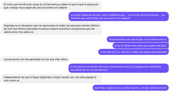 IMAGEN 4:

Yo: no estoy hablando de eso. Estoy hablando que ... en el caso de tener pareja... ¿tu
tendrías que esforzarte más para que no te dejase?

El: Supongo, no lo sé, espero que me equivoque, no todas las personas sienten lástima de ti, en eso hemos avanzado mucho, yo espero encontrar una persona que me valore, como me valoro yo

Yo: sinceramente creo que el que no se valora eres tu
si no no dirías todo esto que acabas de decir
ni te valoras tu ni valoras a nadie que tenga discapacidad

El: Las personas con discapacidad son las que más valoro

Yo: tu has dicho al principio de esta conversación que si mi pareja esta satisfecho
sexualmente no me abandonará

El: Independiente de que la hayan adquirido o hayan nacido con una silla pegada al
culo como yo

Yo: esa frase, según lo veo yo dice que no, no nos valoras mucho