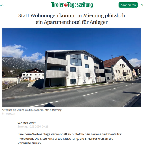 Einleitung zu einem Artikel in der Tiroler Tageszeitung,  von Max Strozzi,
Sonntag, 10.03.2024, 20:22

"Statt Wohnungen kommt in Mieming plötzlich ein Apartmenthotel für Anleger"
Darunter ein Foto von Häusern neben einer Straße, das erste Haus scheint das beschriebene Objekt zu sein.
Bildunterschrift:
"Ärger um die „Alpine Boutique Apartments“ in Mieming.
© TT/Strozzi"

"Eine neue Wohnanlage verwandelt sich plötzlich in Ferienapartments für Investoren. Die Liste Fritz ortet Täuschung, die Errichter weisen die Vorwürfe zurück."