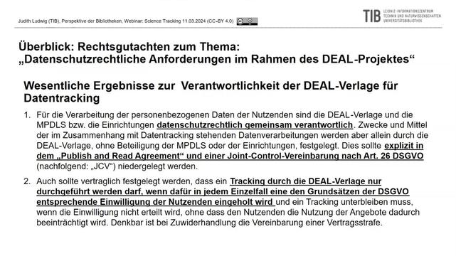 Überblick: Rechtsgutachten zum Thema: "Datenschutzrechtliche Anfordeungen im Rahmen des DEAL-Projekts"  Wesentliche Ergebnisse zur Verantwortlichkeit der DEAL-Velage für Datentracking  1. Für die Verarbeitung der personenbezogenen Daten der Nutzenden sind die DEAL-Verlage und die MPDLS bzw. die Einrichtungen datenschutzrechtlich gemeinsam verantwortlich. Zwecke und Mittel der im Zusammenhang mit Datentracking stehenden Datenverarbeitungen werden aber allein durch die DEAL-Verlage, ohne Beteiligung der MPDLS oder deren Einrichtungen, festgelegt. Dies sollte explizit in dem "Publish and Read Agreement" und einer Joint-Control-Vereinbarung nach Art. 26 DSGVO (nachfolgend: "JCV") niedergelegt werden. 2. Auch sollte vertraglich festgelegt werden, dass ein Tracking durch die DEAL-Verlage nur durchgeführt werden darf, wenn dafür in jedem Einzelfall eine den Grundsätzen der DSGVO entsprechende Einwilligung der Nutzenden eingeholt wird und ein Tracking unterbleiben muss, wenn die Einwilligung nicht erteilt wird, ohne dass den Nutzenden die Nutzung der Angebote dadurch beeinträchtigt wird. Denkbar ist bei Zuwiederhandlung die Vereinbarung einer Vertragsstrafe.