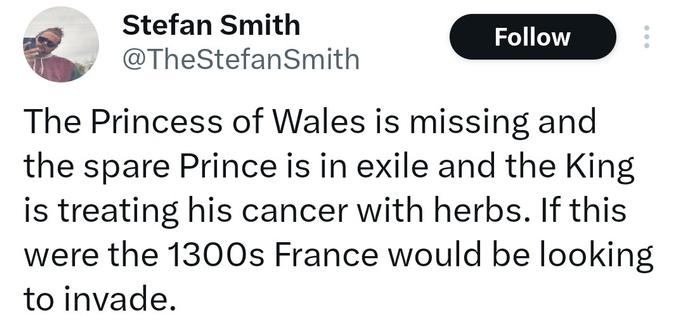 Tweet saying The Princess of Wales is missing and the spare Prince is in exile and the King is treating his cancer with herbs. If this were the 1300s France would be looking to invade.