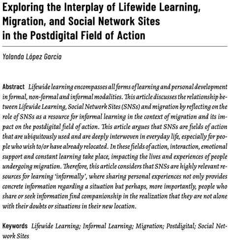 Exploring the Interplay of Lifewide Learning, Migration, and Social Network Sites in the Postdigital Field of Action
Yolanda López García
Abstract: Lifewide learning encompasses all forms of learning and personal development in formal, non-formal and informal modalities. This article discusses the relationship between Lifewide Learning, Social Network Sites (SNSs) and migration by reflecting on the
role of SNSs as a resource for informal learning in the context of migration and its impact on the postdigital field of action. This article argues that SNSs are fields of action that are ubiquitously used and are deeply interwoven in everyday life, especially for people who wish to/or have already relocated. In these fields of action, interaction, emotional support and constant learning take place, impacting the lives and experiences of people undergoing migration. Therefore, this article considers that SNSs are highly relevant resources for learning ‘informally’, where sharing personal experiences not only provides concrete information regarding a situation but perhaps, more importantly, people who
share or seek information find companionship in the realization that they are not alone with their doubts or situations in their new location.
Keywords: Lifewide Learning; Informal Learning; Migration; Postdigital; Social Network Sites