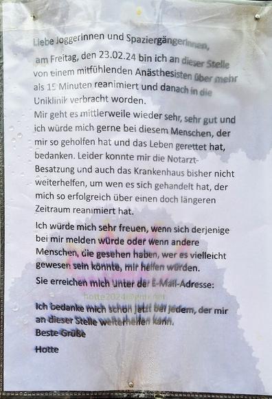 Liebe Joggerinnen und Spaziergängerinnen, am Freitag, den 23.02.24 bin ich an dieser Stelle von einem mitfühlenden Anästhesisten über mehr als 15 Minuten reanimiert und danach in die Uniklinik verbracht worden.

Mir geht es mittlerweile wieder sehr, sehr gut und ich würde mich gerne bei diesem Menschen, der mir so geholfen hat und das Leben gerettet hat, bedanken. Leider konnte mir die Notarzt-

Besatzung und auch das Krankenhaus bisher nicht weiterhelfen, um wen es sich gehandelt hat, der mich so erfolgreich über einen doch längeren Zeitraum reanimiert hat.

Ich würde mich sehr freuen, wenn sich derjenige bei mir melden würde oder Wenn andere Menschen, die gesehen haben, wer es vielleicht gewesen sein könnte, mir helfen würden.

Sie erreichen mich unter der E-Mail-Adresse: hotte20240@gmx.net

Ich bedanke mich schon jetzt ber jedem, der mir an dieser Stelle weiterhelfen kann. Beste Grüße

Hotte