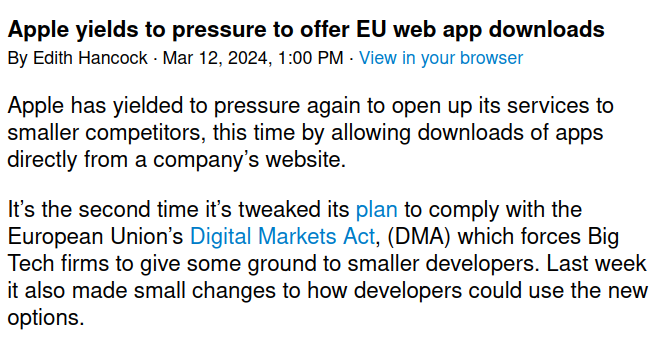 Politico headline and first paragraph of article: "Apple yields to pressure to offer EU web app downloads"

Apple has yielded to pressure again to open up its services to smaller competitors, this time by allowing downloads of apps directly from a company’s website.

It's the second time it's tweaked its plan to comply with the European Union’s Digital Markets Act, (DMA) which forces Big Tech firms to give some ground to smaller developers. Last week it also made small changes to how developers could use the new options.