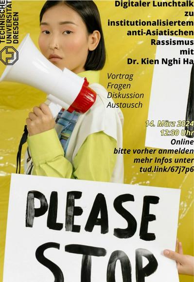Das Bild zeigt im Hintergrund eine gelbe Wand. Davor steht eine Asiatisch gelesene Person mit einem Megaphon in der Hand. Die Person schaut in die Kamera. Vor ihr ist ein weißes Plakat mit der Aufschrift Please Stop. Links oben ist das Logo der TU Dresden. Rechts oben steht Digitaler Lunchtalk zu institutionalisiertem anti-Asiatischen Rassismus mit Dr. Kien Nghi Ha. Vortrag Fragen Diskussion Austausch 14. März 2024 12:30 Uhr Online bitte vorher anmelden mehr Infos unter tud.link/67j7p6
