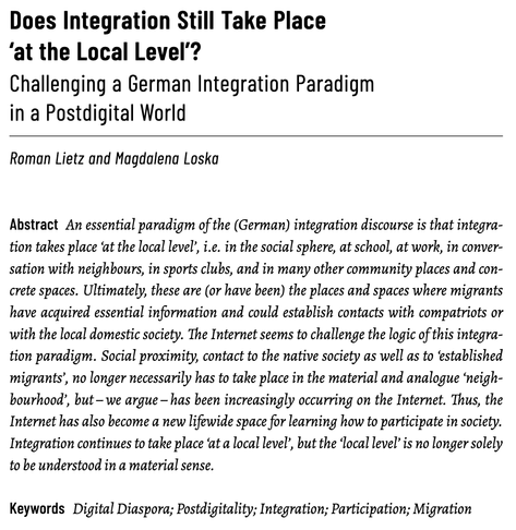 Does Integration Still Take Place
‘at the Local Level’? Challenging a German Integration Paradigm
in a Postdigital World

Roman Lietz and Magdalena Loska

Abstract: An essential paradigm of the (German) integration discourse is that integration takes place ‘at the local level’, i.e. in the social sphere, at school, at work, in conversation with neighbours, in sports clubs, and in many other community places and concrete spaces. Ultimately, these are (or have been) the places and spaces where migrants
have acquired essential information and could establish contacts with compatriots or with the local domestic society. The Internet seems to challenge the logic of this integration paradigm. Social proximity, contact to the native society as well as to ‘established
migrants’, no longer necessarily has to take place in the material and analogue ‘neighbourhood’, but – we argue – has been increasingly occurring on the Internet. Thus, the Internet has also become a new lifewide space for learning how to participate in society.
Integration continues to take place ‘at a local level’, but the ‘local level’ is no longer solely to be understood in a material sense.

Keywords: Digital Diaspora; Postdigitality; Integration; Participation; Migration