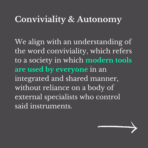 "Conviviality & Autonomy

We align with an understanding of the word conviviality, which refers to a society in which modern tools are used by everyone in an integrated and shared manner, without reliance on a body of external specialists who control said instruments."