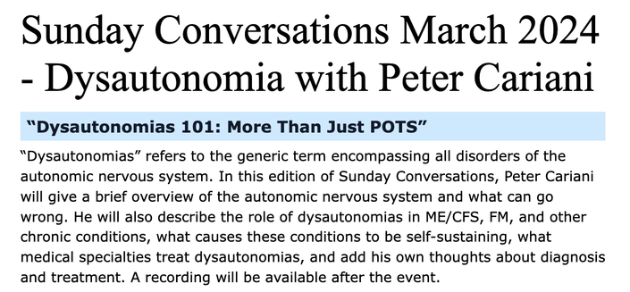 Sunday Conversations March 2024 - Dysautonomia with Peter Cariani

“Dysautonomias 101: More Than Just POTS”

“Dysautonomias” refers to the generic term encompassing all disorders of the autonomic nervous system. In this edition of Sunday Conversations, Peter Cariani will give a brief overview of the autonomic nervous system and what can go wrong. He will also describe the role of dysautonomias in ME/CFS, FM, and other chronic conditions, what causes these conditions to be self-sustaining, what medical specialties treat dysautonomias, and add his own thoughts about diagnosis and treatment. A recording will be available after the event.