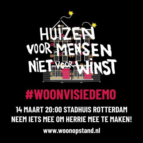 HUIZEN
VOOR MENSEN
NIET voor WINST

#WOONVISIEDEMO 

14 MAART 20:00 STADHUIS ROTTERDAM 

NEEM IETS MEE OM HERRIE MEE TE MAKEN!
www.woonopstand.nl
