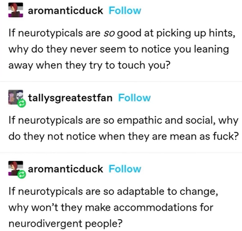 "If neurotypicals are so good at picking up hints, why do they never seem to notice you leaning away when they try to touch you?"

"if neurotypicals are so empathic and social, why do they not notice when they are mean as fuck?"

"If neurotypicals are so adaptable to change, why won't they make accommodations for neurodivergent people?"