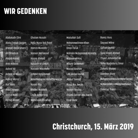 Gedenkbild, im Hintergrund ein schwarz-weiß-Bild eines Gedenkens an den Anschlag von Christchurch. Im Vordergrund die Namen der Ermordeten:
Abdukadir Elmi
Abdul Fattah Qasem
Ahmed Abdel Ghani
Ali Elmadani
Amjad Hamid
Ansi Alibava
Ashraf Ali
Ashraf Al-Masri
Ashraf Morsi
Asif Vora
Atta Elayyan
Daoud Nabi
Farhaj Ahsan
Ghulam Husain
Hafiz Musa Vali Patel
Hamza Mustafa
Haroon Mehmood
Hosne Ahmed
Hussain al-Umari
Hussein Moustafa
Junaid Kara/Ismail
Kamel Mohamad Kamel Darweesh
Karam Bibi
Khaled Mustafa
Linda Armstrong
Maheboob Khokhar
Matiullah Safi
Mohammed Imran Khan
Omar Faruk
Mohsen Mohammed Al Harbi
Mojammel Hoq
Mounir Suleiman
Mucad Ibrahim
Lilik Abdul Hamid
Abdus Samad
Musa Nur Awale
Naeem Rashid
Osama Adnan Abu Kweik
Ozair Kadir
Ramiz Vora
Sayyad Milne
Sohail Shahid
Syed Areeb Ahmed
Syed Jahandad Ali
Talha Rashid
Tariq Omar
Zakaria Bhuiya
Zeeshan Raza
Muhammad Haziq bin Mohd Tarmizi
Mohamad Moosi Mohamedhosen
Zekeriya Tuyan