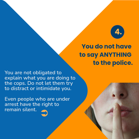 4.
You do not have to say ANYTHING to the police.

You are not obligated to explain what you are doing to the cops. Do not let them try to distract or intimidate you.

Even people who are under arrest have the right to remain silent