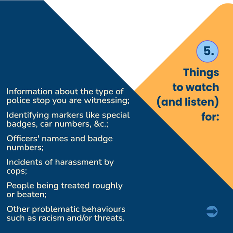 5,
Things to watch (and listen) for:

• Information about the type of police stop you are witnessing;

• Identifying markers like special
badges, car numbers, &c.;

• Officers' names and badge numbers;

• Incidents of harassment by cops;

• People being treated roughly or beaten;

• Other problematic behaviours such as racism and/or threats.