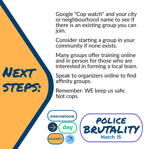 NEXT STEPS:

Google "Cop watch" and your city or neighbourhood name to see if there is an existing group you can join.

Consider starting a group in your community if none exists.

Many groups offer training online and in person for those who are interested in forming a local team.

Speak to organizers online to find affinity groups:

Remember: WE keep us safe.
Not cops.

international Day Against Police Brutality March 15th.