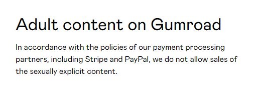 Screenshot from Gumroad adult content policy, text reads:

Adult content on Gumroad

In accordance with the policies of our payment processing partners, including Stripe and PayPal, we do not allow sales of the sexually explicit content.
